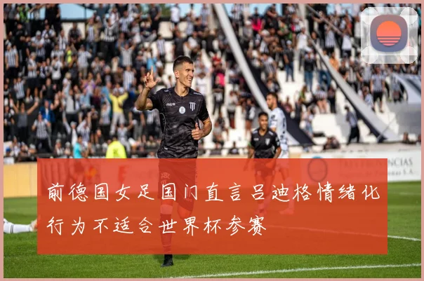 前德国女足国门直言吕迪格情绪化行为不适合世界杯参赛
