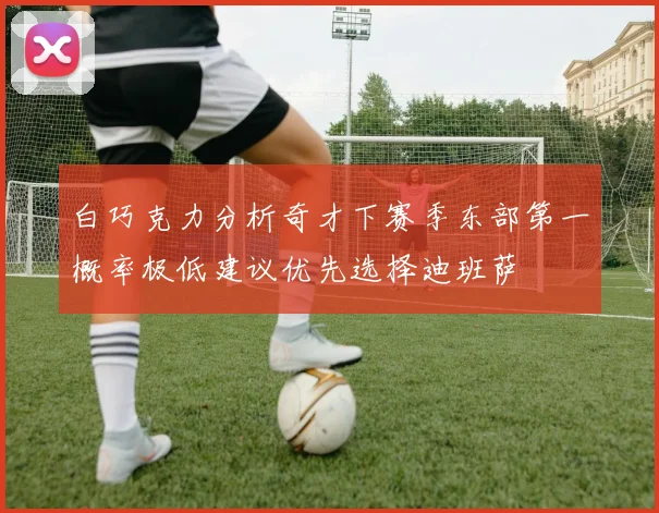 白巧克力分析奇才下赛季东部第一概率极低建议优先选择迪班萨