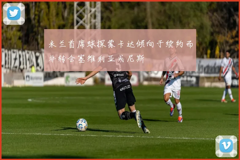 米兰首席球探蒙卡达倾向于续约而非转会塞维利亚或尼斯