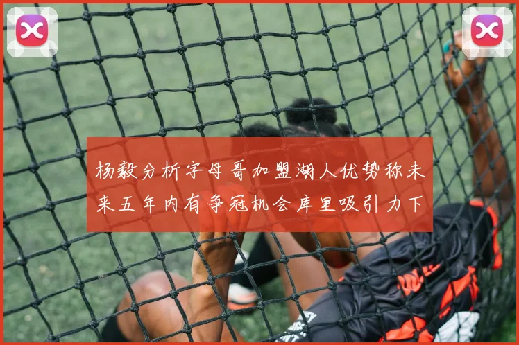 杨毅分析字母哥加盟湖人优势称未来五年内有争冠机会库里吸引力下降