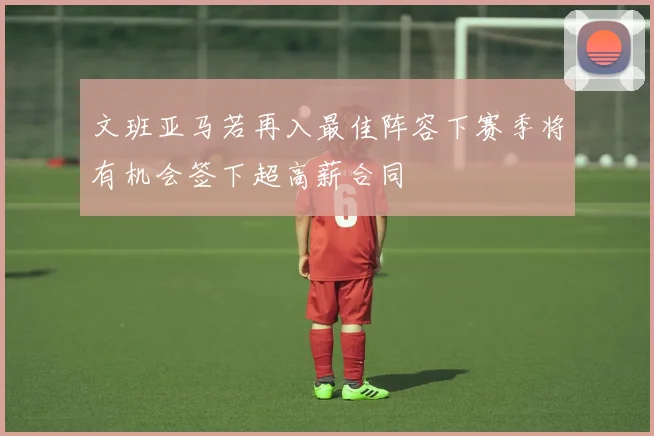 文班亚马若再入最佳阵容下赛季将有机会签下超高薪合同