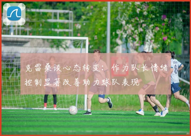 克雷桑谈心态转变：作为队长情绪控制显著改善助力球队表现
