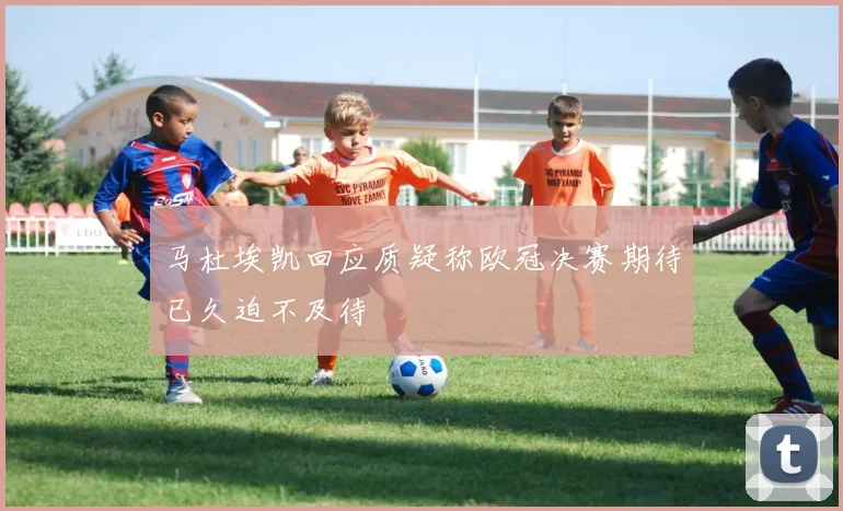 马杜埃凯回应质疑称欧冠决赛期待已久迫不及待