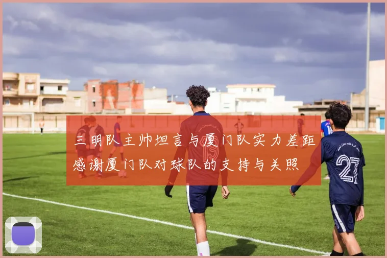 三明队主帅坦言与厦门队实力差距感谢厦门队对球队的支持与关照