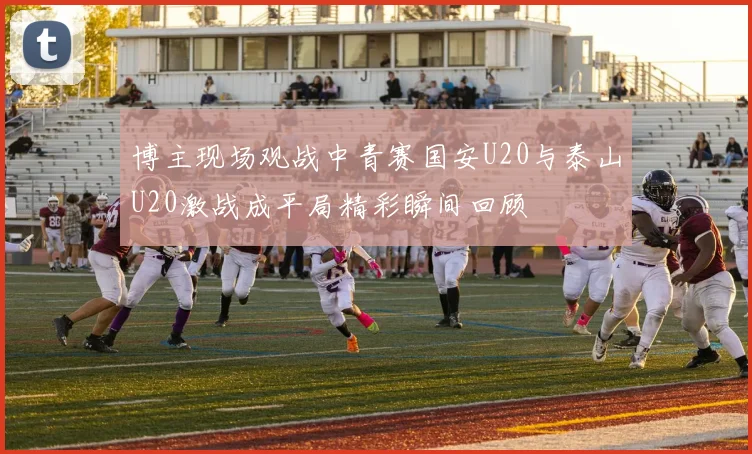 博主现场观战中青赛国安U20与泰山U20激战成平局精彩瞬间回顾
