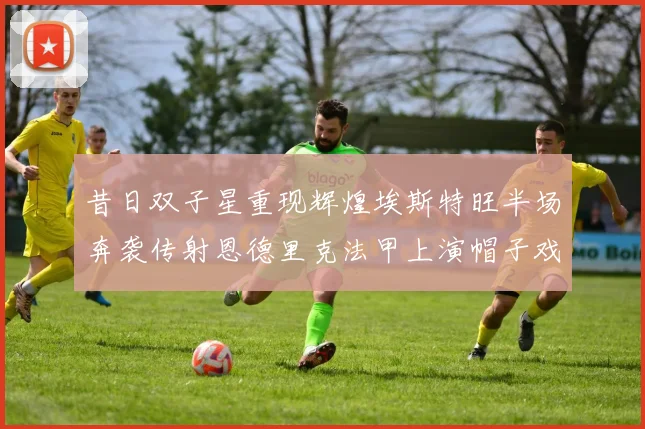 昔日双子星重现辉煌埃斯特旺半场奔袭传射恩德里克法甲上演帽子戏法