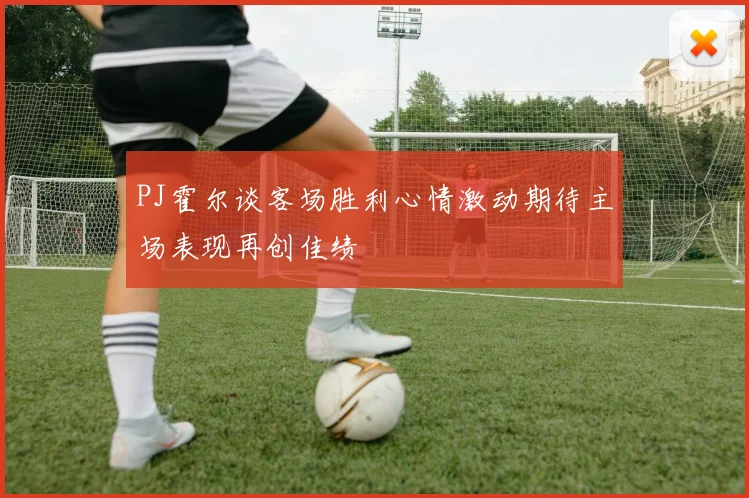 PJ霍尔谈客场胜利心情激动期待主场表现再创佳绩