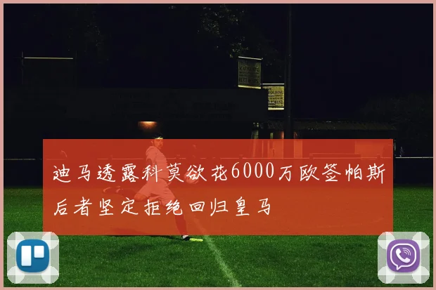 迪马透露科莫欲花6000万欧签帕斯后者坚定拒绝回归皇马