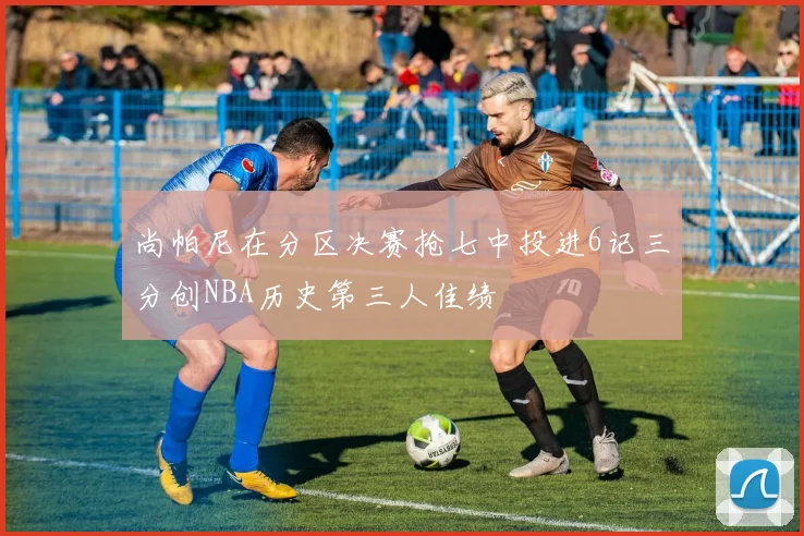 尚帕尼在分区决赛抢七中投进6记三分创NBA历史第三人佳绩