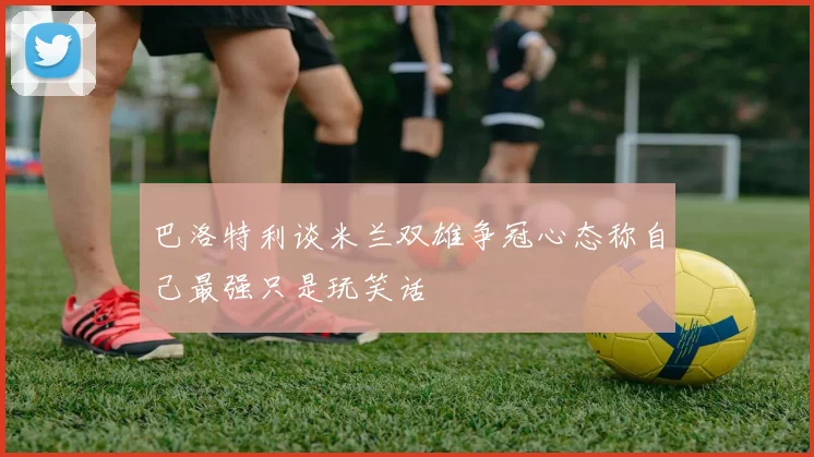 巴洛特利谈米兰双雄争冠心态称自己最强只是玩笑话