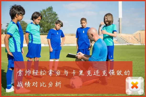 索帅轻松拿分与卡里克连克强敌的战绩对比分析