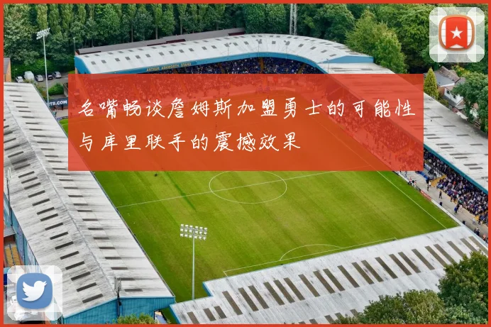 名嘴畅谈詹姆斯加盟勇士的可能性与库里联手的震撼效果