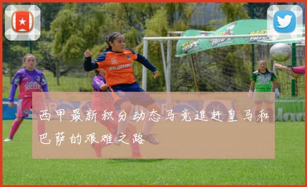 西甲最新积分动态马竞追赶皇马和巴萨的艰难之路