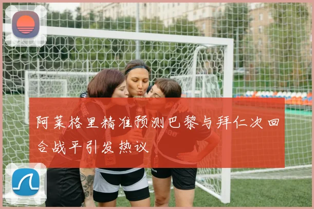 阿莱格里精准预测巴黎与拜仁次回合战平引发热议