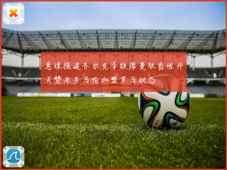 意媒报道齐尔克泽缺席曼联首练并点赞老乡马伦加盟罗马动态