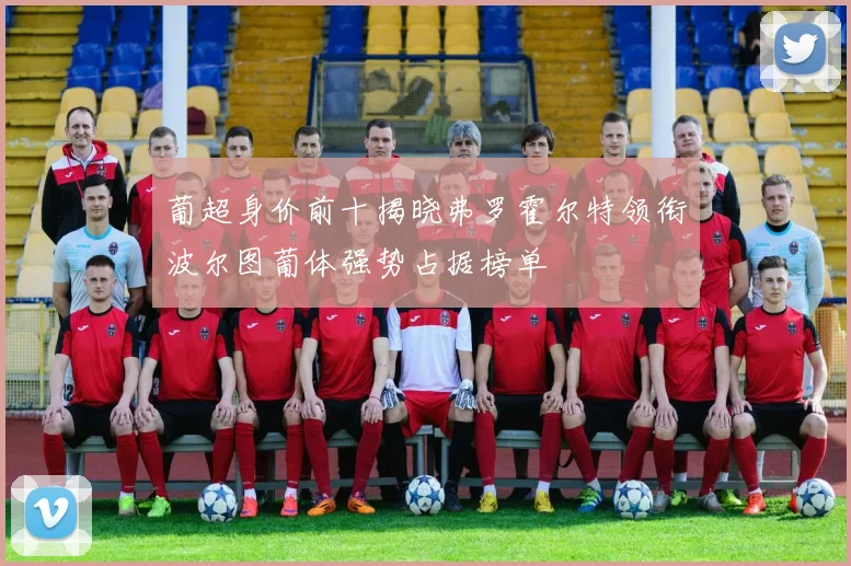 葡超身价前十揭晓弗罗霍尔特领衔波尔图葡体强势占据榜单