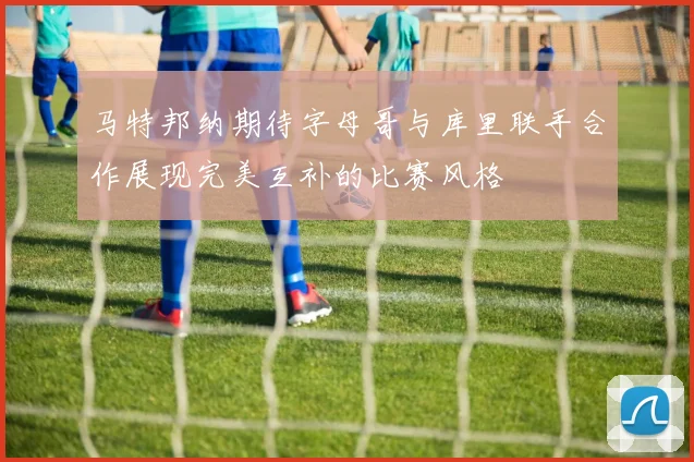 马特邦纳期待字母哥与库里联手合作展现完美互补的比赛风格