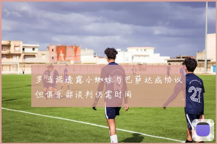 罗马诺透露小蜘蛛与巴萨达成协议但俱乐部谈判仍需时间