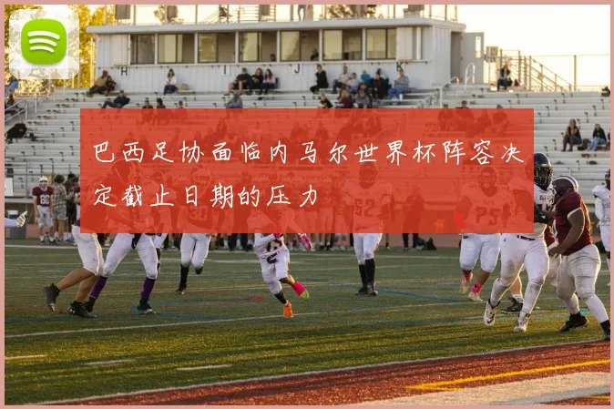 巴西足协面临内马尔世界杯阵容决定截止日期的压力