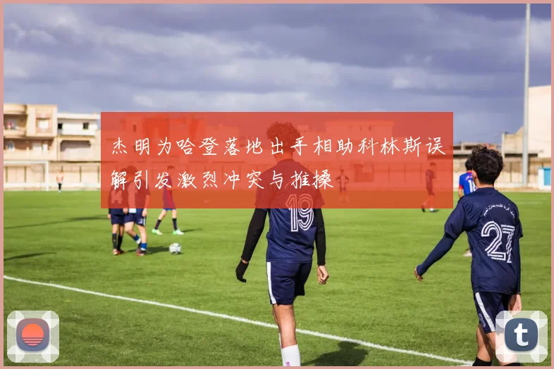 杰明为哈登落地出手相助科林斯误解引发激烈冲突与推搡