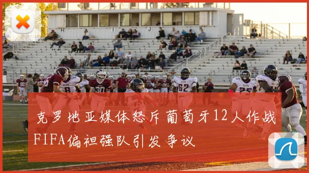 克罗地亚媒体怒斥葡萄牙12人作战FIFA偏袒强队引发争议