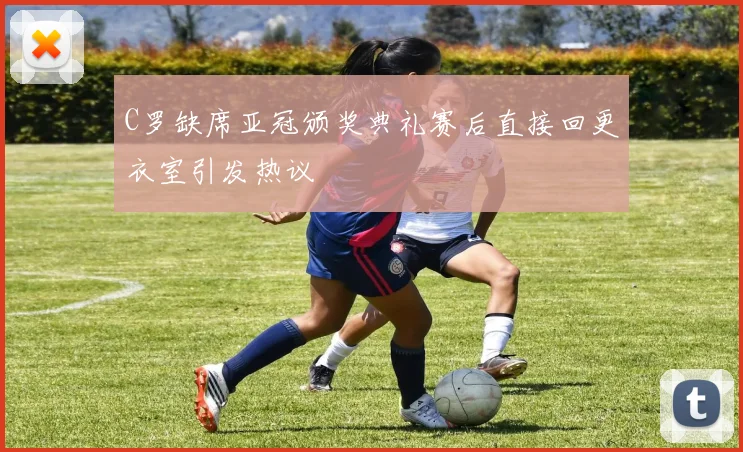 C罗缺席亚冠颁奖典礼赛后直接回更衣室引发热议