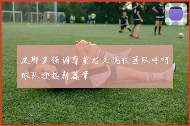 皮耶罗强调尊重尤文现任团队呼吁球队迎接新篇章