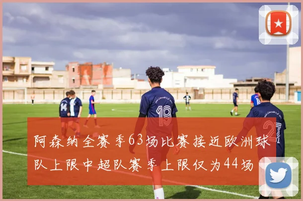 阿森纳全赛季63场比赛接近欧洲球队上限中超队赛季上限仅为44场