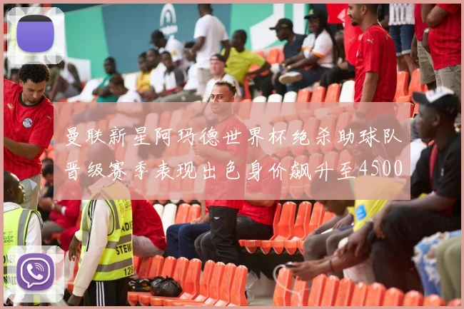 曼联新星阿玛德世界杯绝杀助球队晋级赛季表现出色身价飙升至4500万欧