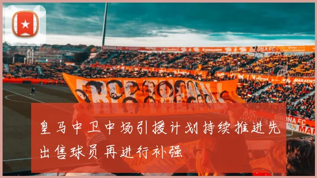 皇马中卫中场引援计划持续推进先出售球员再进行补强